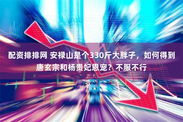 配资排排网 安禄山是个330斤大胖子，如何得到唐玄宗和杨贵妃恩宠？不服不行
