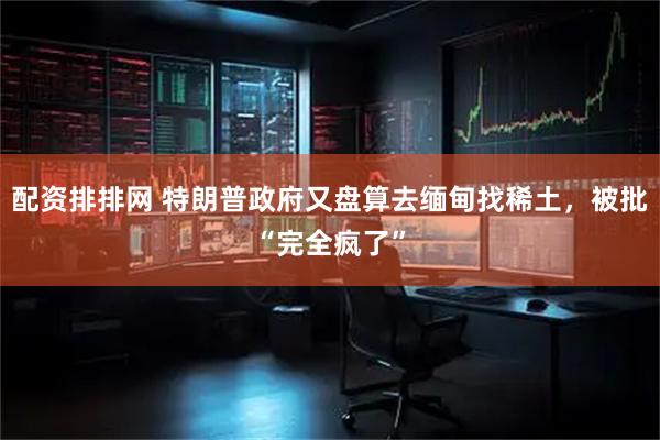配资排排网 特朗普政府又盘算去缅甸找稀土，被批“完全疯了”
