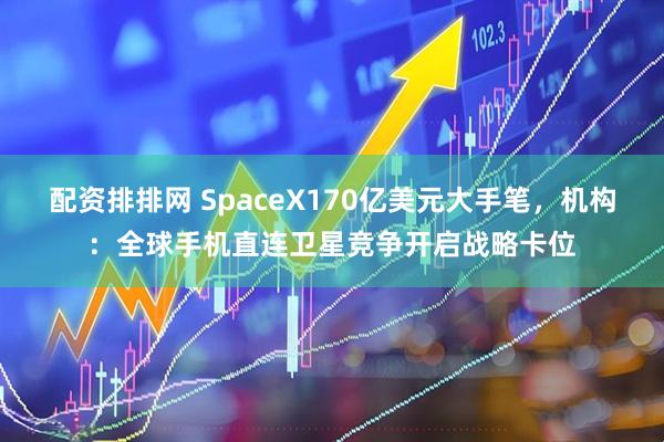 配资排排网 SpaceX170亿美元大手笔，机构：全球手机直连卫星竞争开启战略卡位