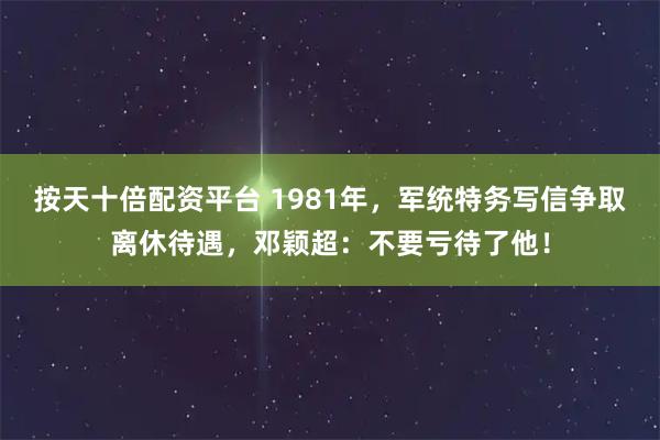 按天十倍配资平台 1981年,军统特务写信争取离休待遇,邓颖超:不要亏待了他!
