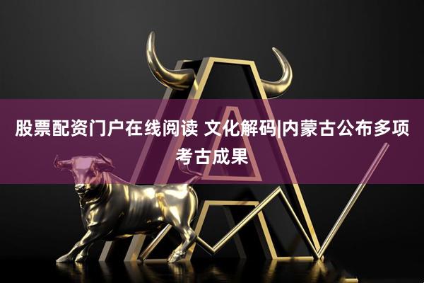 股票配资门户在线阅读 文化解码|内蒙古公布多项考古成果