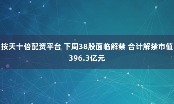 按天十倍配资平台 下周38股面临解禁 合计解禁市值396.3亿元