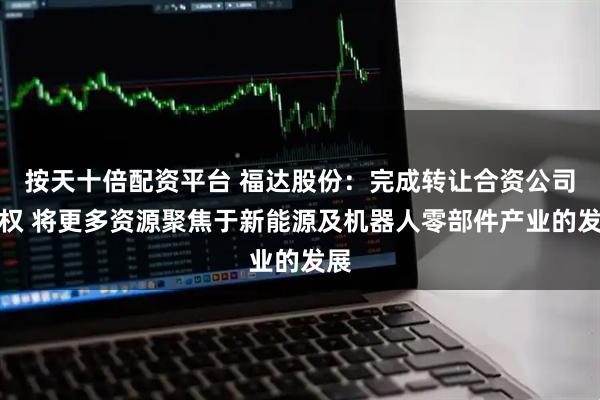 按天十倍配资平台 福达股份:完成转让合资公司股权 将更多资源聚焦于新能源及机器人零部件产业的发展