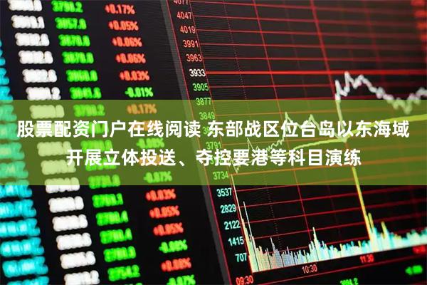 股票配资门户在线阅读 东部战区位台岛以东海域开展立体投送、夺控要港等科目演练