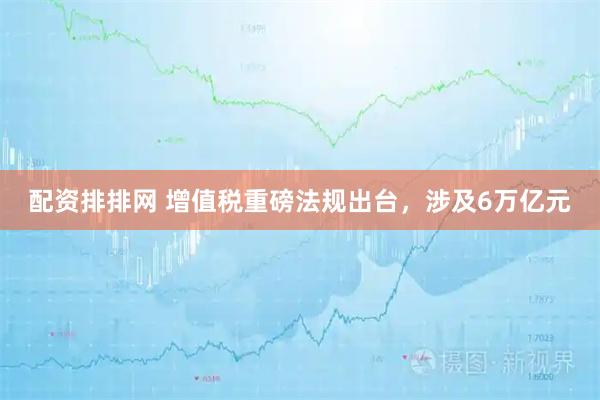 配资排排网 增值税重磅法规出台,涉及6万亿元