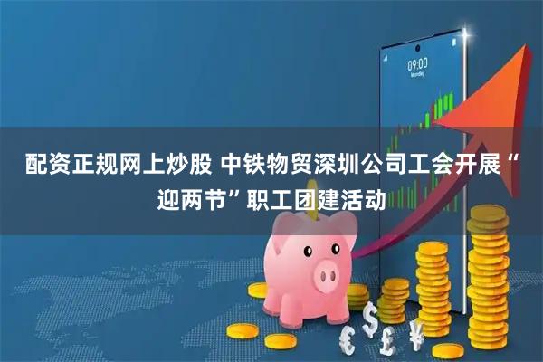 配资正规网上炒股 中铁物贸深圳公司工会开展“迎两节”职工团建活动