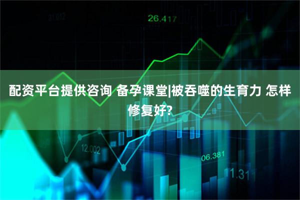 配资平台提供咨询 备孕课堂|被吞噬的生育力 怎样修复好?