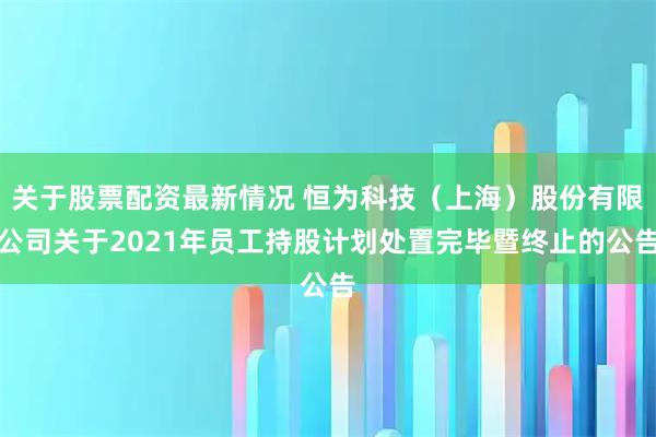 关于股票配资最新情况 恒为科技（上海）股份有限公司关于2021年员工持股计划处置完毕暨终止的公告