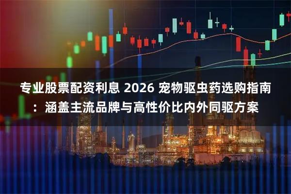 专业股票配资利息 2026 宠物驱虫药选购指南：涵盖主流品牌与高性价比内外同驱方案