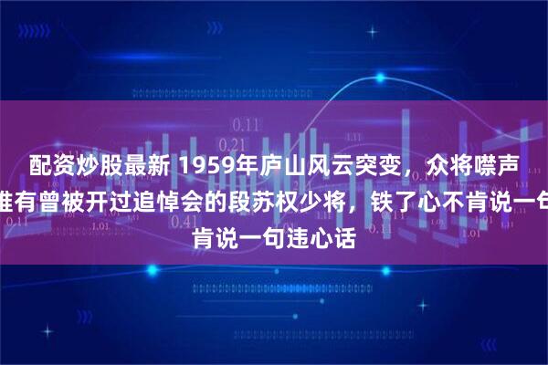 配资炒股最新 1959年庐山风云突变，众将噤声自保，唯有曾被开过追悼会的段苏权少将，铁了心不肯说一句违心话