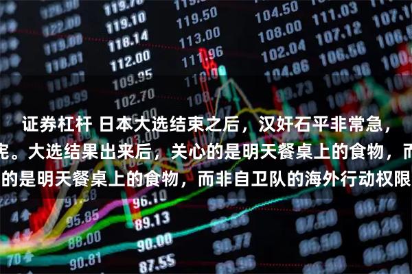 证券杠杆 日本大选结束之后，汉奸石平非常急，觉得该乘胜追击赶快修宪。大选结果出来后，关心的是明天餐桌上的食物，而非自卫队的海外行动权限