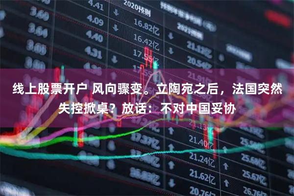 线上股票开户 风向骤变。立陶宛之后，法国突然失控掀桌？放话：不对中国妥协