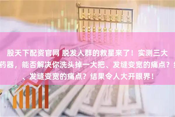 股天下配资官网 脱发人群的救星来了！实测三大护发黑科技头皮上药器，能否解决你洗头掉一大把、发缝变宽的痛点？结果令人大开眼界！