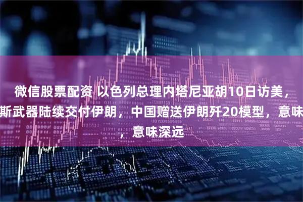 微信股票配资 以色列总理内塔尼亚胡10日访美，俄罗斯武器陆续交付伊朗，中国赠送伊朗歼20模型，意味深远