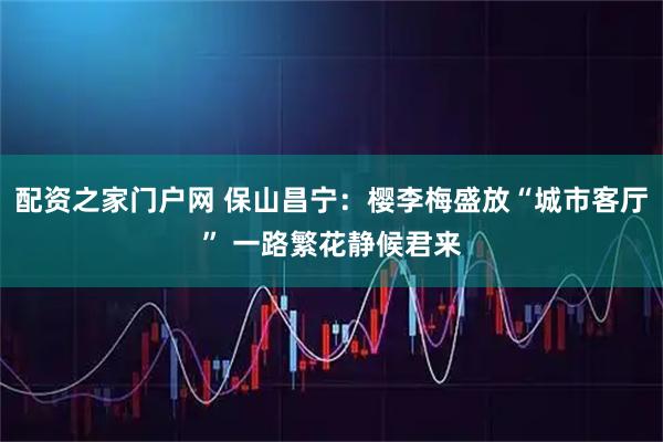 配资之家门户网 保山昌宁：樱李梅盛放“城市客厅” 一路繁花静候君来