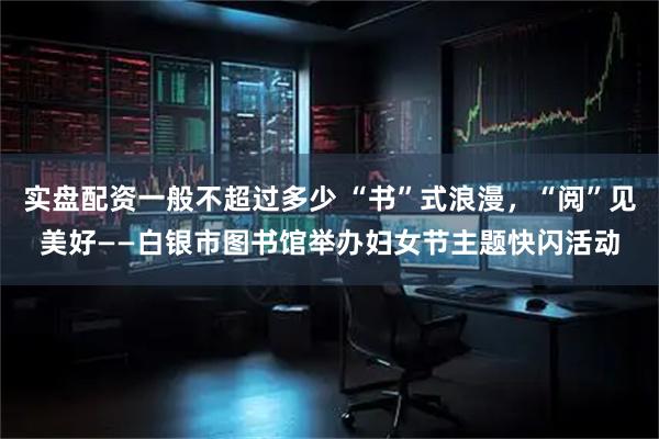 实盘配资一般不超过多少 “书”式浪漫，“阅”见美好——白银市图书馆举办妇女节主题快闪活动