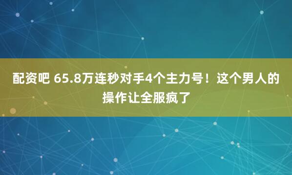 配资吧 65.8万连秒对手4个主力号！这个男人的操作让全服疯了