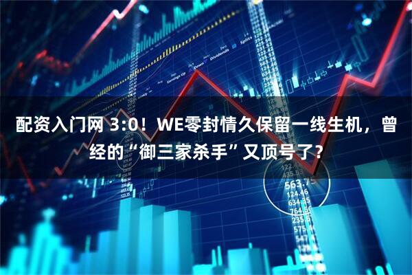 配资入门网 3:0！WE零封情久保留一线生机，曾经的“御三家杀手”又顶号了？