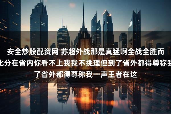 安全炒股配资网 苏超外战那是真猛啊全战全胜而且很多都是大比分在省内你看不上我我不挑理但到了省外都得尊称我一声王者在这