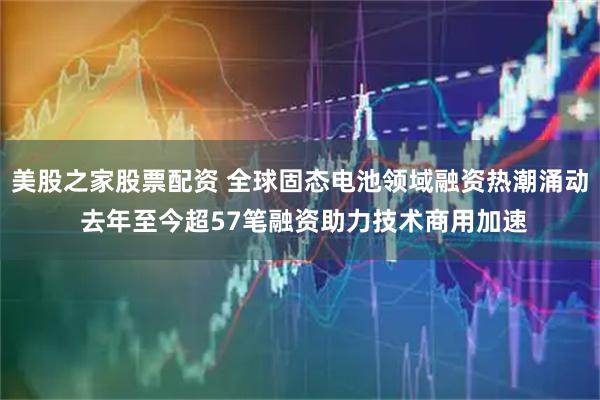 美股之家股票配资 全球固态电池领域融资热潮涌动 去年至今超57笔融资助力技术商用加速