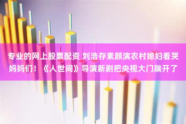 专业的网上股票配资 刘浩存素颜演农村媳妇看哭妈妈们!《人世间》导演新剧把央视大门踹开了