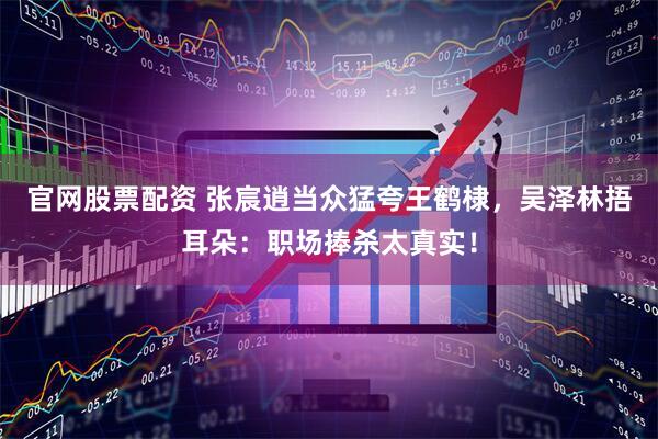 官网股票配资 张宸逍当众猛夸王鹤棣，吴泽林捂耳朵：职场捧杀太真实！
