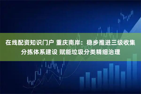 在线配资知识门户 重庆南岸：稳步推进三级收集分拣体系建设 赋能垃圾分类精细治理