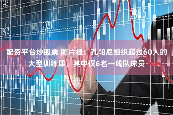 配资平台炒股票 图片报：孔帕尼组织超过60人的大型训练课，其中仅6名一线队球员