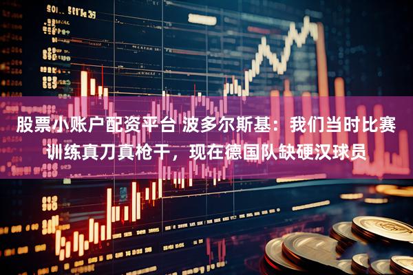 股票小账户配资平台 波多尔斯基：我们当时比赛训练真刀真枪干，现在德国队缺硬汉球员